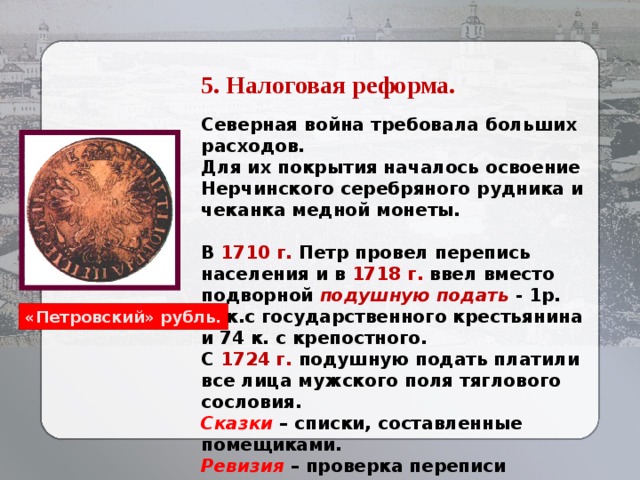 5. Налоговая реформа. Северная война требовала больших расходов. Для их покрытия началось освоение Нерчинского серебряного рудника и чеканка медной монеты.  В 1710 г. Петр провел перепись населения и в 1718 г. ввел вместо подворной подушную подать - 1р. 14к.с государственного крестьянина и 74 к. с крепостного. С 1724 г. подушную подать платили все лица мужского поля тяглового сословия. Сказки – списки, составленные помещиками. Ревизия – проверка переписи (сказки). Введение паспортов («покормёжных» и «пропускных» писем). «Петровский» рубль.