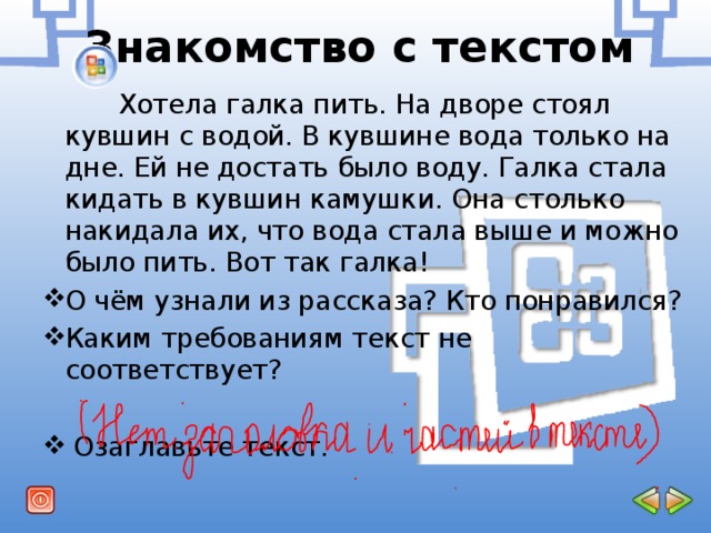 Знакомство с текстом  Хотела галка пить. На дворе стоял кувшин с водой. В кувшине вода только на дне. Ей не достать было воду. Галка стала кидать в кувшин камушки. Она столько накидала их, что вода стала выше и можно было пить. Вот так галка! О чём узнали из рассказа? Кто понравился? Каким требованиям текст не соответствует?   Озаглавьте текст. 