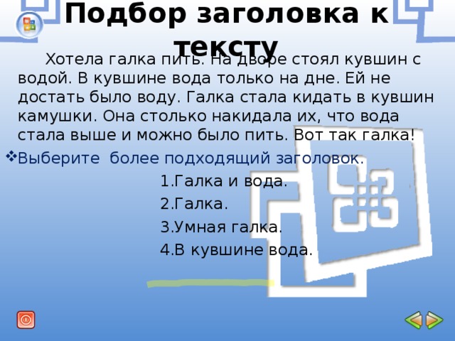 Подбор заголовка к тексту  Хотела галка пить. На дворе стоял кувшин с водой. В кувшине вода только на дне. Ей не достать было воду. Галка стала кидать в кувшин камушки. Она столько накидала их, что вода стала выше и можно было пить. Вот так галка! Выберите более подходящий заголовок.  1.Галка и вода.  2.Галка.  3.Умная галка.  4.В кувшине вода. 