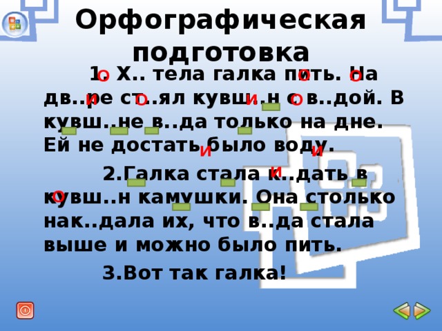 Орфографическая подготовка  О   1. Х.. тела галка пить. На дв..ре ст..ял кувш..н с в..дой. В кувш..не в..да только на дне. Ей не достать было воду.  2.Галка стала к..дать в кувш..н камушки. Она столько нак..дала их, что в..да стала выше и можно было пить.  3.Вот так галка!  О   О   и   и   О  О   и   и   и   О  