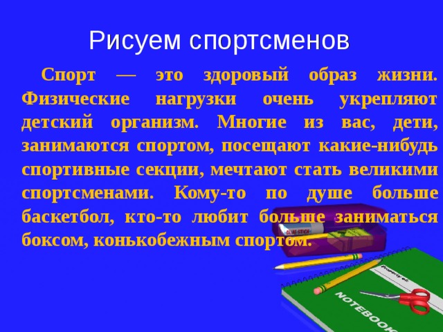 Рисуем спортсменов  Спорт — это здоровый образ жизни. Физические нагрузки очень укрепляют детский организм. Многие из вас, дети, занимаются спортом, посещают какие-нибудь спортивные секции, мечтают стать великими спортсменами. Кому-то по душе больше баскетбол, кто-то любит больше заниматься боксом, конькобежным спортом. 