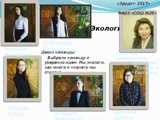 «Эрудит- 2017»  МАОУ «СОШ №25»  Экологи. Лубсанова Маргарита Нечаева Виктория Девиз команды:  Выбрали команду и уверенно идем. Мы экологи, нас много и планету мы спасем! Классный руководитель: Монхолеева Елизавета Сергеевна Очирова Бутид Дашиева Цырена Клевцов Александр 