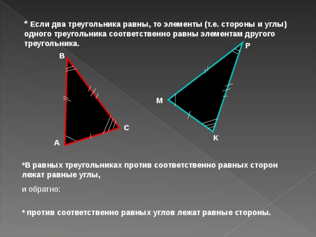 * Если два треугольника равны, то элементы (т.е. стороны и углы) одного треугольника соответственно равны элементам другого треугольника.  Р В М С К А *В равных треугольниках против соответственно равных сторон лежат равные углы, и обратно: * против соответственно равных углов лежат равные стороны. 