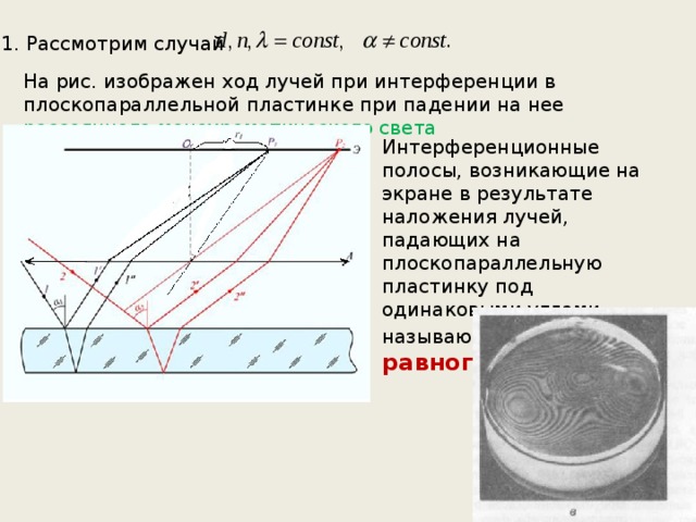 1. Рассмотрим случай На рис. изображен ход лучей при интерференции в плоскопараллельной пластинке при падении на нее рассеянного монохроматического света Интерференционные полосы, возникающие на экране в результате наложения лучей, падающих на плоскопараллельную пластинку под одинаковыми углами, называются полосами равного наклона . 