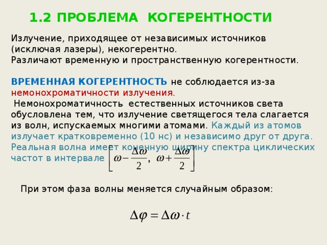1.2 ПРОБЛЕМА КОГЕРЕНТНОСТИ Излучение, приходящее от независимых источников (исключая лазеры), некогерентно. Различают временную и пространственную когерентности. ВРЕМЕННАЯ КОГЕРЕНТНОСТЬ не соблюдается из-за немонохроматичности излучения.  Немонохроматичность естественных источников света обусловлена тем, что излучение светящегося тела слагается из волн, испускаемых многими атомами.  Каждый из атомов излучает кратковременно (10 нс) и независимо друг от друга. Реальная волна имеет конечную ширину спектра циклических частот в интервале  При этом фаза волны меняется случайным образом: 