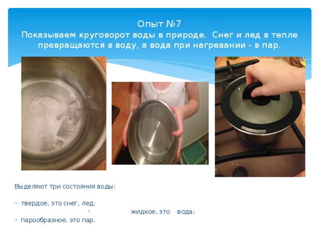 Опыт №7  Показываем круговорот воды в природе. Снег и лед в тепле превращаются в воду, а вода при нагревании - в пар. Выделяют три состояния воды: твердое, это снег, лед; жидкое, это вода; парообразное, это пар. 