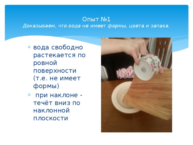  Опыт №1  Доказываем, что вода не имеет формы, цвета и запаха.    вода свободно растекается по ровной поверхности (т.е. не имеет формы)  при наклоне - течёт вниз по наклонной плоскости 