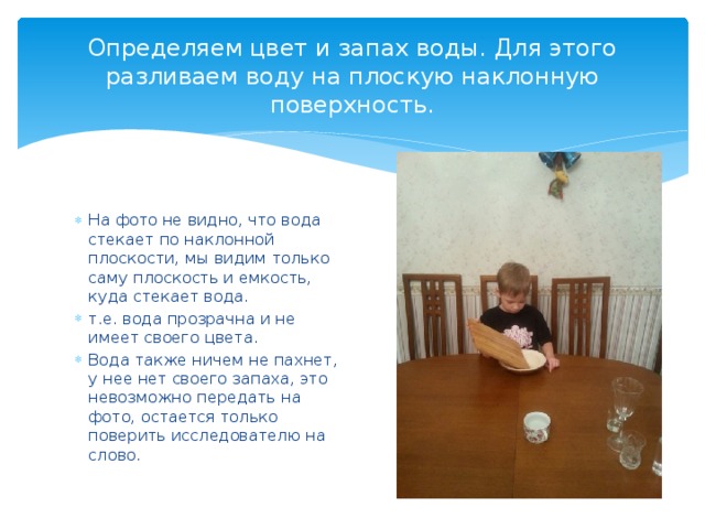 Определяем цвет и запах воды. Для этого разливаем воду на плоскую наклонную поверхность. На фото не видно, что вода стекает по наклонной плоскости, мы видим только саму плоскость и емкость, куда стекает вода. т.е. вода прозрачна и не имеет своего цвета. Вода также ничем не пахнет, у нее нет своего запаха, это невозможно передать на фото, остается только поверить исследователю на слово. 