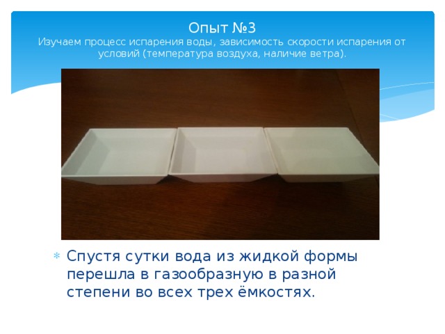 Опыт №3  Изучаем процесс испарения воды, зависимость скорости испарения от условий (температура воздуха, наличие ветра).   Спустя сутки вода из жидкой формы перешла в газообразную в разной степени во всех трех ёмкостях. 