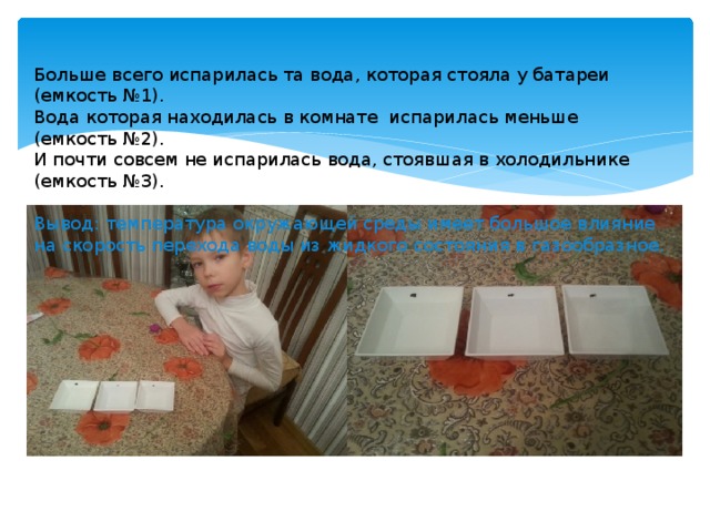 Больше всего испарилась та вода, которая стояла у батареи (емкость №1). Вода которая находилась в комнате испарилась меньше (емкость №2). И почти совсем не испарилась вода, стоявшая в холодильнике (емкость №3). Вывод: температура окружающей среды имеет большое влияние на скорость перехода воды из жидкого состояния в газообразное. 