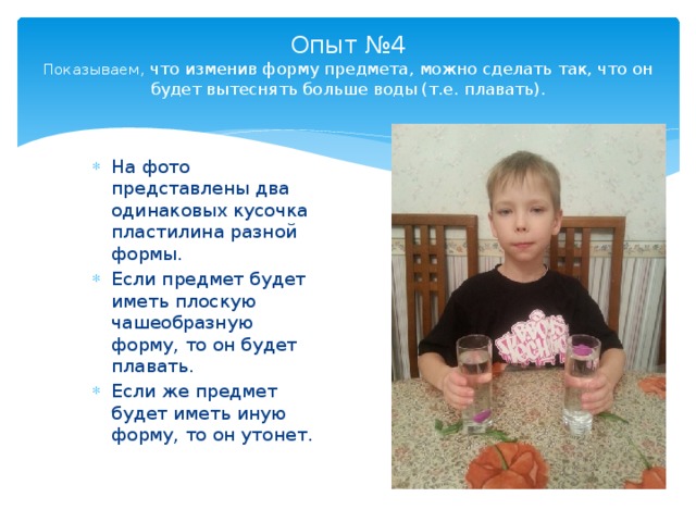 Опыт №4  Показываем, что изменив форму предмета, можно сделать так, что он будет вытеснять больше воды (т.е. плавать).   На фото представлены два одинаковых кусочка пластилина разной формы. Если предмет будет иметь плоскую чашеобразную форму, то он будет плавать. Если же предмет будет иметь иную форму, то он утонет. 