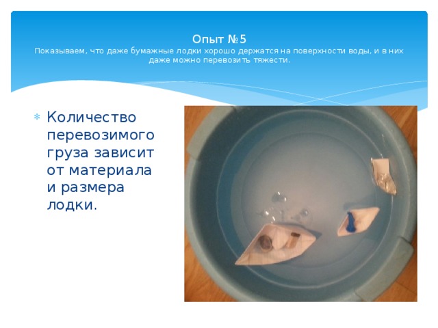  Опыт №5  Показываем, что даже бумажные лодки хорошо держатся на поверхности воды, и в них даже можно перевозить тяжести.   Количество перевозимого груза зависит от материала и размера лодки. 