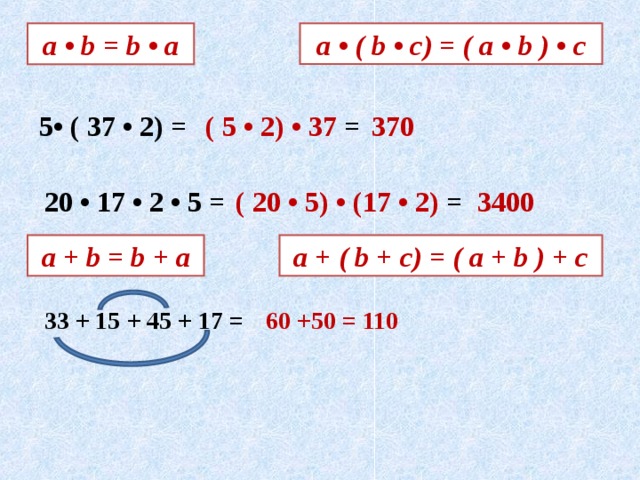 а • b = b • a а • ( b • c) = ( a • b ) • c 5• ( 37 • 2) = ( 5 • 2) • 37 = 370 20 • 17 • 2 • 5 = ( 20 • 5) • (17 • 2) = 3400 а + b = b + a a + ( b + c) = ( a + b ) + c 33 + 15 + 45 + 17 = 60 +50 = 110 