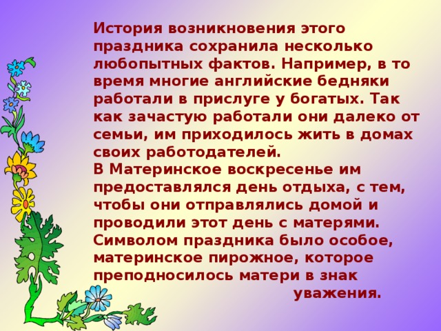 История возникновения этого праздника сохранила несколько любопытных фактов. Например, в то время многие английские бедняки работали в прислуге у богатых. Так как зачастую работали они далеко от семьи, им приходилось жить в домах своих работодателей.  В Материнское воскресенье им предоставлялся день отдыха, с тем, чтобы они отправлялись домой и проводили этот день с матерями. Символом праздника было особое, материнское пирожное, которое преподносилось матери в знак  уважения.    