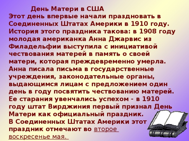  День Матери в США  Этот день впервые начали праздновать в Соединенных Штатах Америки в 1910 году. История этого праздника такова: в 1908 году молодая американка Анна Джарвис из Филадельфии выступила с инициативой чествования матерей в память о своей матери, которая преждевременно умерла. Анна писала письма в государственные учреждения, законодательные органы, выдающимся лицам с предложением один день в году посвятить чествованию матерей. Ее старания увенчались успехом - в 1910 году штат Вирджиния первый признал День Матери как официальный праздник.  В Соединенных Штатах Америки этот праздник отмечают во  второе воскресенье мая.    