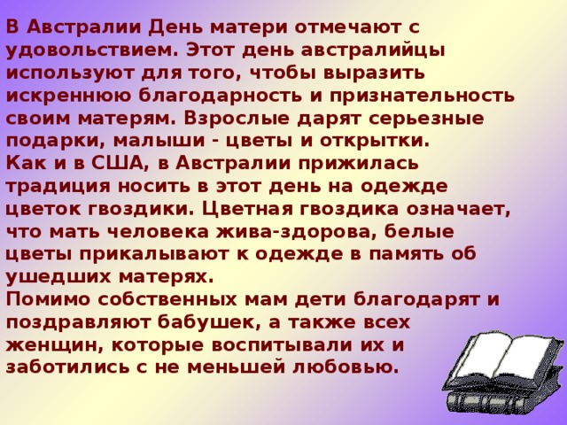 В Австралии День матери отмечают с удовольствием. Этот день австралийцы используют для того, чтобы выразить искреннюю благодарность и признательность своим матерям. Взрослые дарят серьезные подарки, малыши - цветы и открытки.  Как и в США, в Австралии прижилась традиция носить в этот день на одежде цветок гвоздики. Цветная гвоздика означает, что мать человека жива-здорова, белые цветы прикалывают к одежде в память об ушедших матерях.  Помимо собственных мам дети благодарят и поздравляют бабушек, а также всех женщин, которые воспитывали их и заботились с не меньшей любовью.    