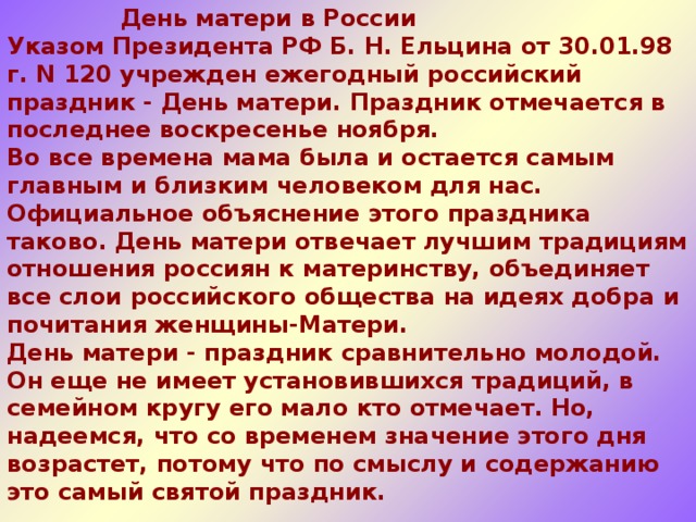  День матери в России  Указом Президента РФ Б. Н. Ельцина от 30.01.98 г. N 120 учрежден ежегодный российский праздник - День матери. Праздник отмечается в последнее воскресенье ноября.  Во все времена мама была и остается самым главным и близким человеком для нас.  Официальное объяснение этого праздника таково. День матери отвечает лучшим традициям отношения россиян к материнству, объединяет все слои российского общества на идеях добра и почитания женщины-Матери. День матери - праздник сравнительно молодой. Он еще не имеет установившихся традиций, в семейном кругу его мало кто отмечает. Но, надеемся, что со временем значение этого дня возрастет, потому что по смыслу и содержанию это самый святой праздник.    