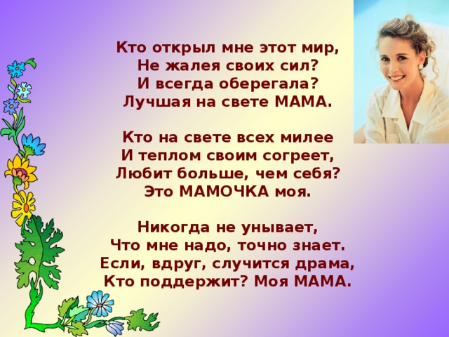 Кто открыл мне этот мир, Не жалея своих сил? И всегда оберегала? Лучшая на свете МАМА. Кто на свете всех милее И теплом своим согреет, Любит больше, чем себя? Это МАМОЧКА моя. Никогда не унывает, Что мне надо, точно знает. Если, вдруг, случится драма, Кто поддержит? Моя МАМА. 