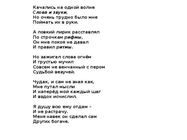 Качались на одной волне Слова и звуки, Но очень трудно было мне Поймать их в руки.  А ловкий лирик расставлял По строчкам рифмы, Он мне покоя не давал И правил ритмы .  Но зажигал слова огнём И грустью мучил Совсем не венчанный с пером Судьбой везучей.  Чудак, и сам не зная как, Мне путал мысли И наперёд мой каждый шаг И вздох исчислил.  Я душу всю ему отдам – И не растрачу. Меня навек он сделал сам Других богаче.   