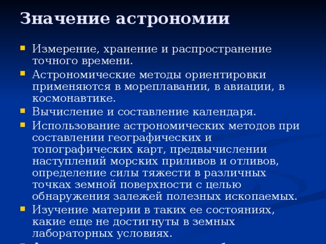 Значение астрономии Измерение, хранение и распространение точного времени. Астрономические методы ориентировки применяются в мореплавании, в авиации, в космонавтике. Вычисление и составление календаря. Использование астрономических методов при составлении географических и топографических карт, предвычислении наступлений морских приливов и отливов, определение силы тяжести в различных точках земной поверхности с целью обнаружения залежей полезных ископаемых. Изучение материи в таких ее состояниях, какие еще не достигнуты в земных лабораторных условиях. Формирование мировоззрения ибо астрономия определяет положение Земли, а вместе с ней и человека в окружающем нас мире, во Вселенной. Объяснение наблюдаемых небесных явлении. 