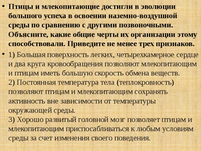 Птицы и млекопитающие достигли в эволюции большого успеха в освоении наземно-воздушной среды по сравнению с другими позвоночными. Объясните, какие общие черты их организации этому способствовали. Приведите не менее трех признаков. 1) Большая поверхность легких, четырехкамерное сердце и два круга кровообращения позволяют млекопитающим и птицам иметь большую скорость обмена веществ.  2) Постоянная температура тела (теплокровность) позволяют птицам и млекопитающим сохранять активность вне зависимости от температуры окружающей среды.  3) Хорошо развитый головной мозг позволяет птицам и млекопитающим приспосабливаться к любым условиям среды за счет изменения своего поведения. 