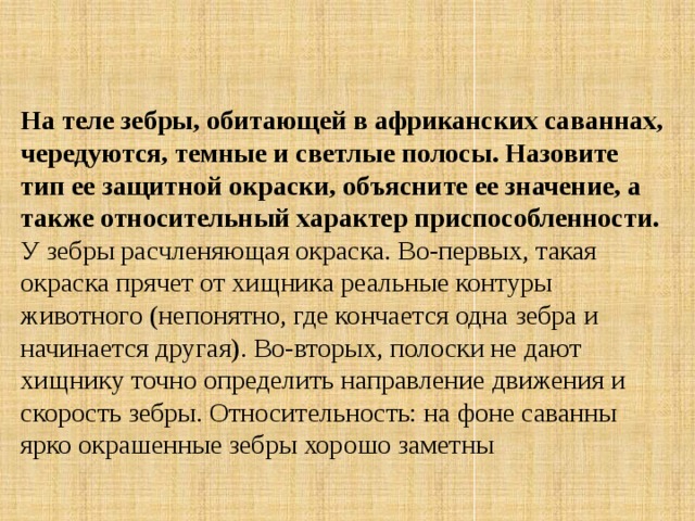 На теле зебры, обитающей в африканских саваннах, чередуются, темные и светлые полосы. Назовите тип ее защитной окраски, объясните ее значение, а также относительный характер приспособленности. У зебры расчленяющая окраска. Во-первых, такая окраска прячет от хищника реальные контуры животного (непонятно, где кончается одна зебра и начинается другая). Во-вторых, полоски не дают хищнику точно определить направление движения и скорость зебры. Относительность: на фоне саванны ярко окрашенные зебры хорошо заметны 