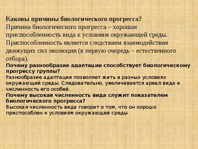 Каковы причины биологического прогресса?  Причина биологического прогресса – хорошая приспособленность вида к условиям окружающей среды. Приспособленность является следствием взаимодействия движущих сил эволюции (в первую очередь – естественного отбора). Почему разнообразие адаптации способствует биологическому прогрессу группы?  Разнообразие адаптации позволяет жить в разных условиях окружающей среды. Следовательно, увеличивается ареал вида и численность его особей. Почему высокая численность вида служит показателем биологического прогресса?  Высокая численность вида говорит о том, что он хорошо приспособлен к условиям окружающей среды 