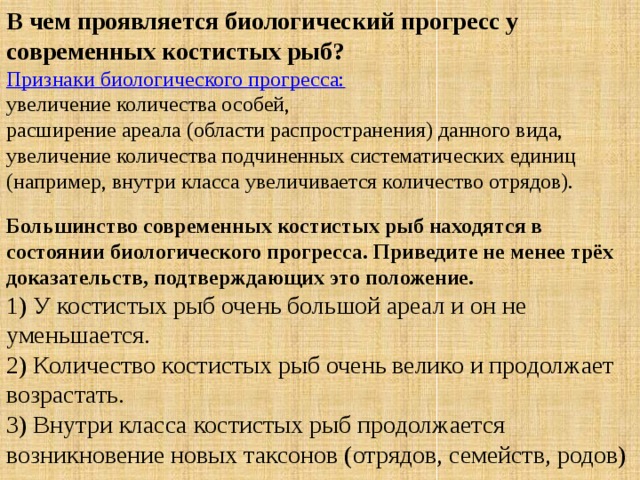 В чем проявляется биологический прогресс у современных костистых рыб?  Признаки биологического прогресса: увеличение количества особей, расширение ареала (области распространения) данного вида, увеличение количества подчиненных систематических единиц (например, внутри класса увеличивается количество отрядов). Большинство современных костистых рыб находятся в состоянии биологического прогресса. Приведите не менее трёх доказательств, подтверждающих это положение.  1) У костистых рыб очень большой ареал и он не уменьшается.  2) Количество костистых рыб очень велико и продолжает возрастать.  3) Внутри класса костистых рыб продолжается возникновение новых таксонов (отрядов, семейств, родов) 