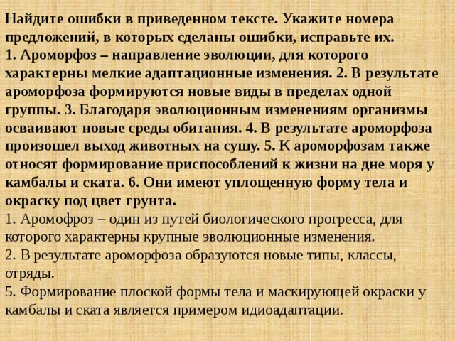 Найдите ошибки в приведенном тексте. Укажите номера предложений, в которых сделаны ошибки, исправьте их.  1. Ароморфоз – направление эволюции, для которого характерны мелкие адаптационные изменения. 2. В результате ароморфоза формируются новые виды в пределах одной группы. 3. Благодаря эволюционным изменениям организмы осваивают новые среды обитания. 4. В результате ароморфоза произошел выход животных на сушу. 5. К ароморфозам также относят формирование приспособлений к жизни на дне моря у камбалы и ската. 6. Они имеют уплощенную форму тела и окраску под цвет грунта. 1. Аромофроз – один из путей биологического прогресса, для которого характерны крупные эволюционные изменения.  2. В результате ароморфоза образуются новые типы, классы, отряды.  5. Формирование плоской формы тела и маскирующей окраски у камбалы и ската является примером идиоадаптации. 