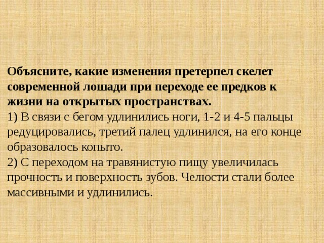 Объясните, какие изменения претерпел скелет современной лошади при переходе ее предков к жизни на открытых пространствах. 1) В связи с бегом удлинились ноги, 1-2 и 4-5 пальцы редуцировались, третий палец удлинился, на его конце образовалось копыто.  2) С переходом на травянистую пищу увеличилась прочность и поверхность зубов. Челюсти стали более массивными и удлинились. 