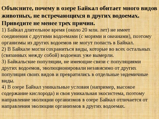 Объясните, почему в озере Байкал обитает много видов животных, не встречающихся в других водоемах. Приведите не менее трех причин. 1) Байкал длительное время (около 20 млн. лет) не имеет соединения с другими водоемами (с морями и океанами), поэтому организмы из других водоемов не могут попасть в Байкал.  2) В Байкале могли сохраниться виды, которые во всех остальных (связанных между собой) водоемах уже вымерли.  3) Байкальские популяции, не имеющие связи с популяциями других водоемов, эволюционировали независимо от других популяция своих видов и превратились в отдельные эндемичные виды.  4) В озере Байкал уникальные условия (например, высокое содержание кислорода) и своя уникальная экосистема, поэтому направление эволюции организмов в озере Байкал отличается от направления эволюции организмов в других водоемах. 