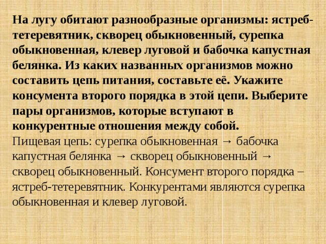 На лугу обитают разнообразные организмы: ястреб-тетеревятник, скворец обыкновенный, сурепка обыкновенная, клевер луговой и бабочка капустная белянка. Из каких названных организмов можно составить цепь питания, составьте её. Укажите консумента второго порядка в этой цепи. Выберите пары организмов, которые вступают в конкурентные отношения между собой. Пищевая цепь: сурепка обыкновенная → бабочка капустная белянка → скворец обыкновенный → скворец обыкновенный. Консумент второго порядка – ястреб-тетеревятник. Конкурентами являются сурепка обыкновенная и клевер луговой. 