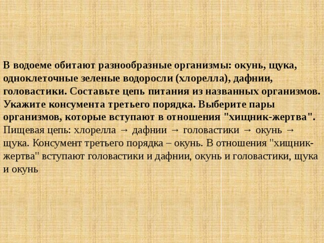 В водоеме обитают разнообразные организмы: окунь, щука, одноклеточные зеленые водоросли (хлорелла), дафнии, головастики. Составьте цепь питания из названных организмов. Укажите консумента третьего порядка. Выберите пары организмов, которые вступают в отношения 