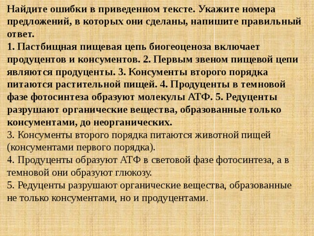 Найдите ошибки в приведенном тексте. Укажите номера предложений, в которых они сделаны, напишите правильный ответ.  1. Пастбищная пищевая цепь биогеоценоза включает продуцентов и консументов. 2. Первым звеном пищевой цепи являются продуценты. 3. Консументы второго порядка питаются растительной пищей. 4. Продуценты в темновой фазе фотосинтеза образуют молекулы АТФ. 5. Редуценты разрушают органические вещества, образованные только консументами, до неорганических. 3. Консументы второго порядка питаются животной пищей (консументами первого порядка).  4. Продуценты образуют АТФ в световой фазе фотосинтеза, а в темновой они образуют глюкозу.  5. Редуценты разрушают органические вещества, образованные не только консументами, но и продуцентами . 