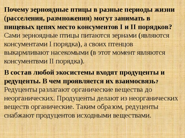 Почему зерноядные птицы в разные периоды жизни (расселения, размножения) могут занимать в пищевых цепях место консументов I и II порядков? Сами зерноядные птицы питаются зернами (являются консументами I порядка), а своих птенцов выкармливают насекомыми (в этот момент являются консументвми II порядка). В состав любой экосистемы входят продуценты и редуценты. В чем проявляется их взаимосвязь ? Редуценты разлагают органические вещества до неорганических. Продуценты делают из неорганических веществ органические. Таким образом, редуценты снабжают продуцентов исходными веществами. 