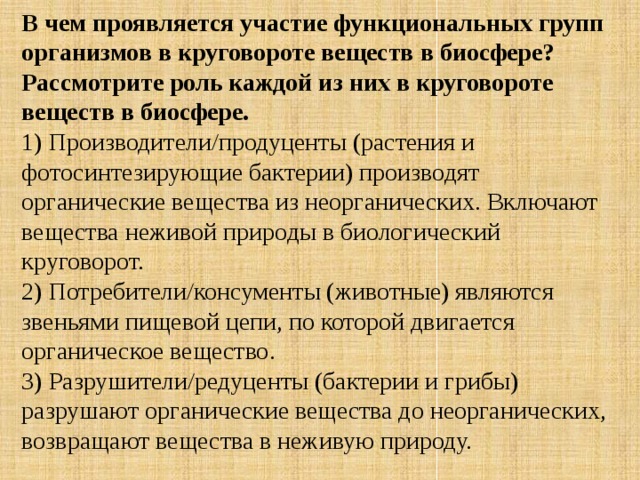 В чем проявляется участие функциональных групп организмов в круговороте веществ в биосфере? Рассмотрите роль каждой из них в круговороте веществ в биосфере. 1) Производители/продуценты (растения и фотосинтезирующие бактерии) производят органические вещества из неорганических. Включают вещества неживой природы в биологический круговорот. 2) Потребители/консументы (животные) являются звеньями пищевой цепи, по которой двигается органическое вещество. 3) Разрушители/редуценты (бактерии и грибы) разрушают органические вещества до неорганических, возвращают вещества в неживую природу. 