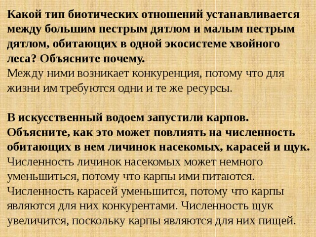 Какой тип биотических отношений устанавливается между большим пестрым дятлом и малым пестрым дятлом, обитающих в одной экосистеме хвойного леса? Объясните почему. Между ними возникает конкуренция, потому что для жизни им требуются одни и те же ресурсы. В искусственный водоем запустили карпов. Объясните, как это может повлиять на численность обитающих в нем личинок насекомых, карасей и щук. Численность личинок насекомых может немного уменьшиться, потому что карпы ими питаются. Численность карасей уменьшится, потому что карпы являются для них конкурентами. Численность щук увеличится, поскольку карпы являются для них пищей. 