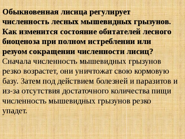 Обыкновенная лисица регулирует численность лесных мышевидных грызунов. Как изменится состояние обитателей лесного биоценоза при полном истреблении или резуом сокращении численности лисиц? Сначала численность мышевидных грызунов резко возрастет, они уничтожат свою кормовую базу. Затем под действием болезней и паразитов и из-за отсутствия достаточного количества пищи численность мышевидных грызунов резко упадет. 