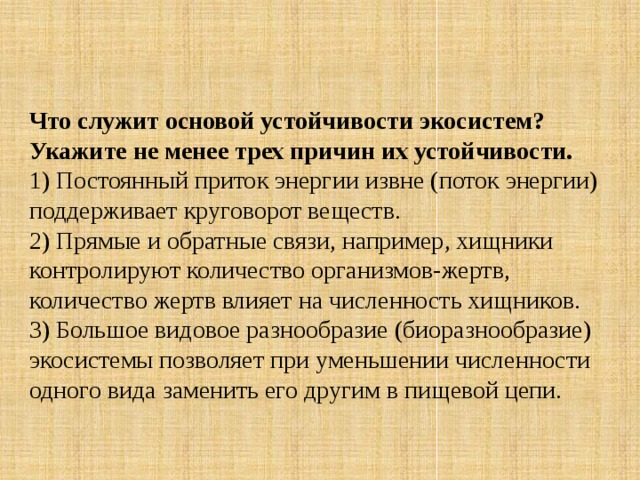 Что служит основой устойчивости экосистем? Укажите не менее трех причин их устойчивости. 1) Постоянный приток энергии извне (поток энергии) поддерживает круговорот веществ.   2) Прямые и обратные связи, например, хищники контролируют количество организмов-жертв, количество жертв влияет на численность хищников.  3) Большое видовое разнообразие (биоразнообразие) экосистемы позволяет при уменьшении численности одного вида заменить его другим в пищевой цепи. 