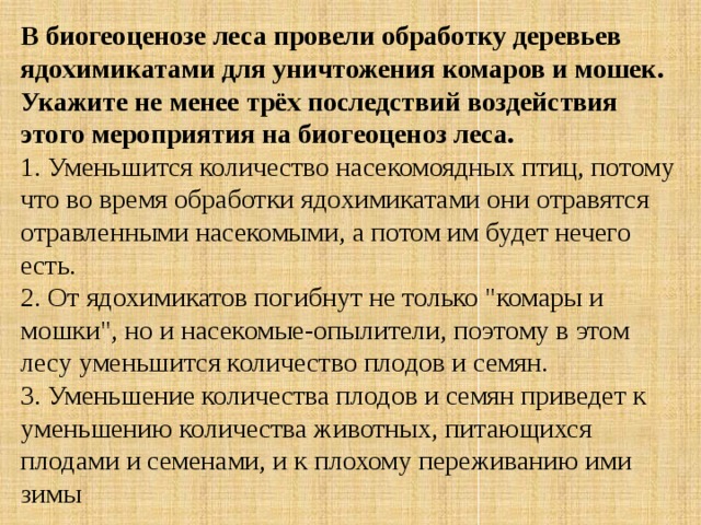 В биогеоценозе леса провели обработку деревьев ядохимикатами для уничтожения комаров и мошек. Укажите не менее трёх последствий воздействия этого мероприятия на биогеоценоз леса. 1. Уменьшится количество насекомоядных птиц, потому что во время обработки ядохимикатами они отравятся отравленными насекомыми, а потом им будет нечего есть.  2. От ядохимикатов погибнут не только 