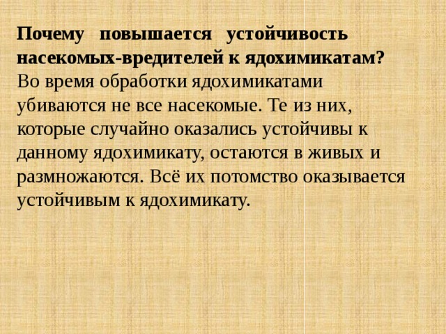 Почему   повышается   устойчивость насекомых-вредителей к ядохимикатам? Во время обработки ядохимикатами убиваются не все насекомые. Те из них, которые случайно оказались устойчивы к данному ядохимикату, остаются в живых и размножаются. Всё их потомство оказывается устойчивым к ядохимикату. 