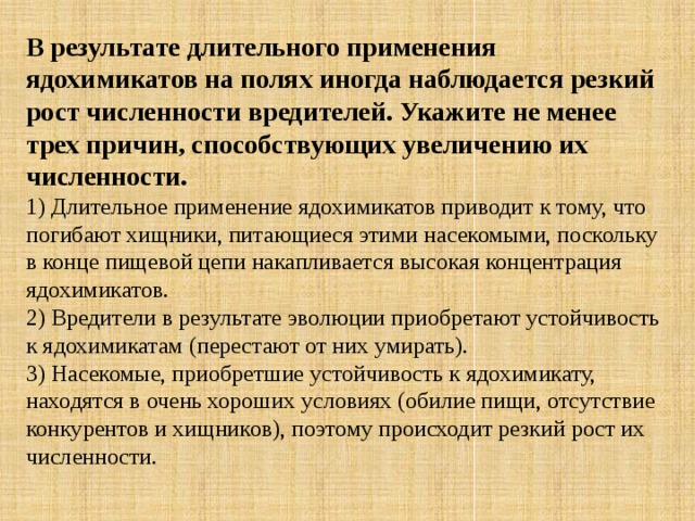 В результате длительного применения ядохимикатов на полях иногда наблюдается резкий рост численности вредителей. Укажите не менее трех причин, способствующих увеличению их численности. 1) Длительное применение ядохимикатов приводит к тому, что погибают хищники, питающиеся этими насекомыми, поскольку в конце пищевой цепи накапливается высокая концентрация ядохимикатов.   2) Вредители в результате эволюции приобретают устойчивость к ядохимикатам (перестают от них умирать).   3) Насекомые, приобретшие устойчивость к ядохимикату, находятся в очень хороших условиях (обилие пищи, отсутствие конкурентов и хищников), поэтому происходит резкий рост их численности. 