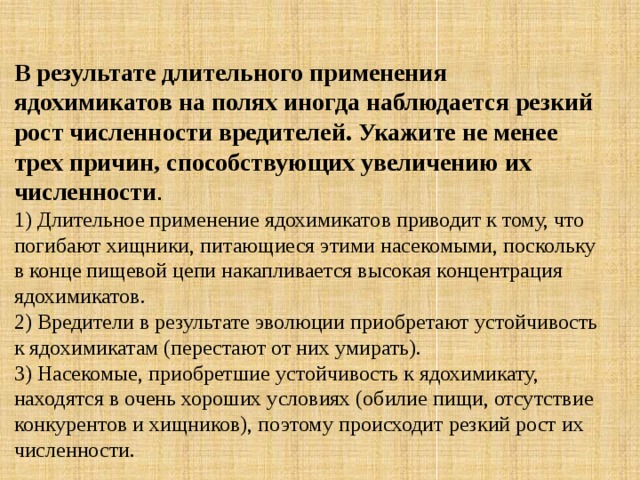 В результате длительного применения ядохимикатов на полях иногда наблюдается резкий рост численности вредителей. Укажите не менее трех причин, способствующих увеличению их численности . 1) Длительное применение ядохимикатов приводит к тому, что погибают хищники, питающиеся этими насекомыми, поскольку в конце пищевой цепи накапливается высокая концентрация ядохимикатов.   2) Вредители в результате эволюции приобретают устойчивость к ядохимикатам (перестают от них умирать).   3) Насекомые, приобретшие устойчивость к ядохимикату, находятся в очень хороших условиях (обилие пищи, отсутствие конкурентов и хищников), поэтому происходит резкий рост их численности. 