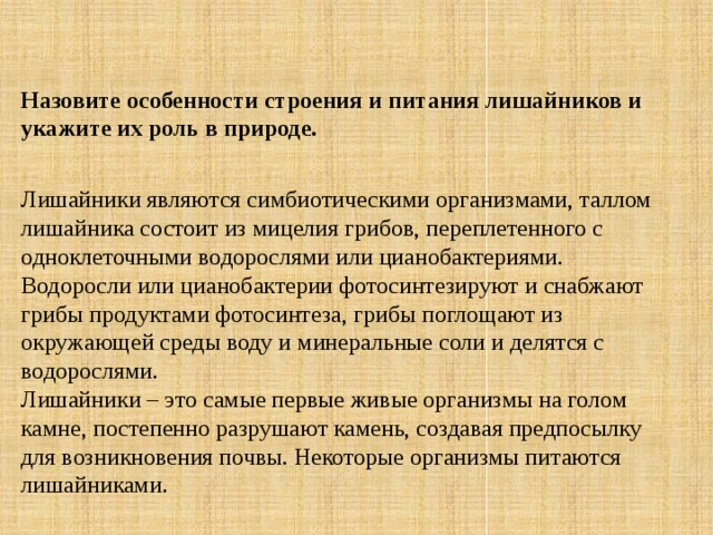 Назовите особенности строения и питания лишайников и укажите их роль в природе. Лишайники являются симбиотическими организмами, таллом лишайника состоит из мицелия грибов, переплетенного с одноклеточными водорослями или цианобактериями. Водоросли или цианобактерии фотосинтезируют и снабжают грибы продуктами фотосинтеза, грибы поглощают из окружающей среды воду и минеральные соли и делятся с водорослями. Лишайники – это самые первые живые организмы на голом камне, постепенно разрушают камень, создавая предпосылку для возникновения почвы. Некоторые организмы питаются лишайниками. 