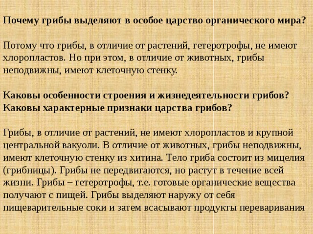 Почему грибы выделяют в особое царство органического мира? Потому что грибы, в отличие от растений, гетеротрофы, не имеют хлоропластов. Но при этом, в отличие от животных, грибы неподвижны, имеют клеточную стенку.  Каковы особенности строения и жизнедеятельности грибов?  Каковы характерные признаки царства грибов? Грибы, в отличие от растений, не имеют хлоропластов и крупной центральной вакуоли. В отличие от животных, грибы неподвижны, имеют клеточную стенку из хитина. Тело гриба состоит из мицелия (грибницы). Грибы не передвигаются, но растут в течение всей жизни. Грибы – гетеротрофы, т.е. готовые органические вещества получают с пищей. Грибы выделяют наружу от себя пищеварительные соки и затем всасывают продукты переваривания 