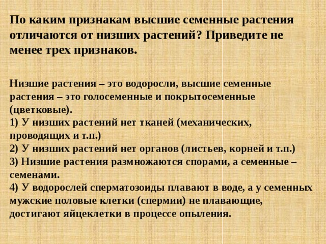 По каким признакам высшие семенные растения отличаются от низших растений? Приведите не менее трех признаков.   Низшие растения – это водоросли, высшие семенные растения – это голосеменные и покрытосеменные (цветковые).  1) У низших растений нет тканей (механических, проводящих и т.п.)  2) У низших растений нет органов (листьев, корней и т.п.)  3) Низшие растения размножаются спорами, а семенные – семенами.  4) У водорослей сперматозоиды плавают в воде, а у семенных мужские половые клетки (спермии) не плавающие, достигают яйцеклетки в процессе опыления. 