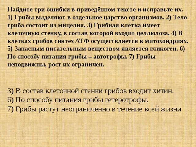 Найдите три ошибки в приведённом тексте и исправьте их. 1) Грибы выделяют в отдельное царство организмов. 2) Тело гриба состоит из мицелия. 3) Грибная клетка имеет клеточную стенку, в состав которой входит целлюлоза. 4) В клетках грибов синтез АТФ осуществляется в митохондриях. 5) Запасным питательным веществом является гликоген. 6) По способу питания грибы – автотрофы. 7) Грибы неподвижны, рост их ограничен.   3) В состав клеточной стенки грибов входит хитин.  6) По способу питания грибы гетеротрофы.  7) Грибы растут неограниченно в течение всей жизни 