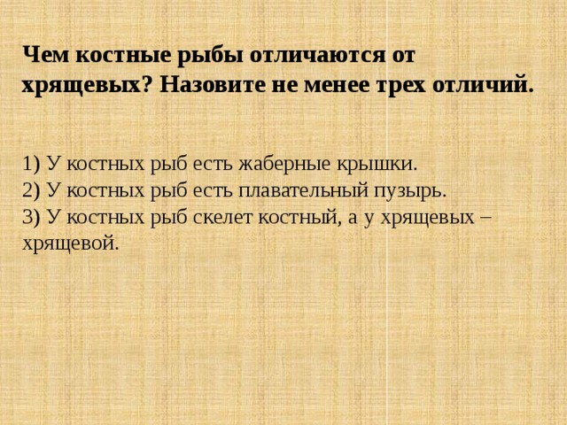 Чем костные рыбы отличаются от хрящевых? Назовите не менее трех отличий.   1) У костных рыб есть жаберные крышки.  2) У костных рыб есть плавательный пузырь.  3) У костных рыб скелет костный, а у хрящевых – хрящевой. 