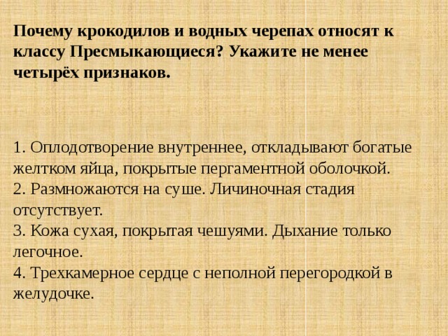 Почему крокодилов и водных черепах относят к классу Пресмыкающиеся? Укажите не менее четырёх признаков.    1. Оплодотворение внутреннее, откладывают богатые желтком яйца, покрытые пергаментной оболочкой.  2. Размножаются на суше. Личиночная стадия отсутствует.   3. Кожа сухая, покрытая чешуями. Дыхание только легочное.  4. Трехкамерное сердце с неполной перегородкой в желудочке. 