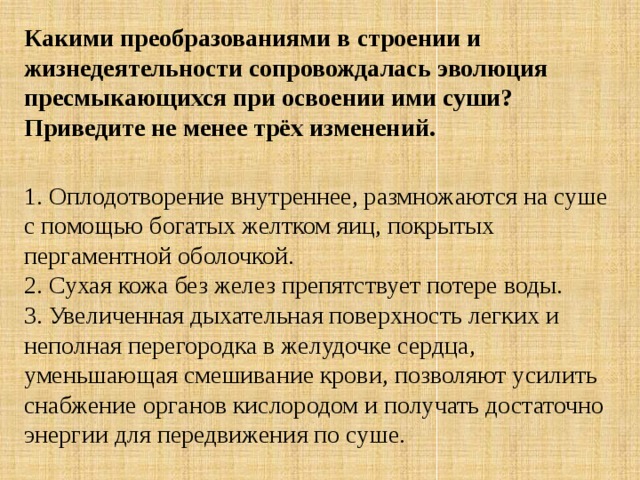 Какими преобразованиями в строении и жизнедеятельности сопровождалась эволюция пресмыкающихся при освоении ими суши? Приведите не менее трёх изменений.  1. Оплодотворение внутреннее, размножаются на суше с помощью богатых желтком яиц, покрытых пергаментной оболочкой.   2. Сухая кожа без желез препятствует потере воды.  3. Увеличенная дыхательная поверхность легких и неполная перегородка в желудочке сердца, уменьшающая смешивание крови, позволяют усилить снабжение органов кислородом и получать достаточно энергии для передвижения по суше. 